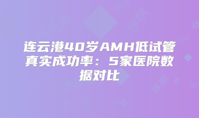 连云港40岁AMH低试管真实成功率：5家医院数据对比