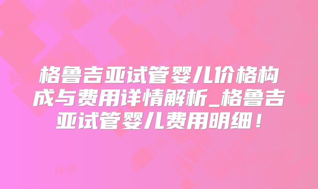 格鲁吉亚试管婴儿价格构成与费用详情解析_格鲁吉亚试管婴儿费用明细！