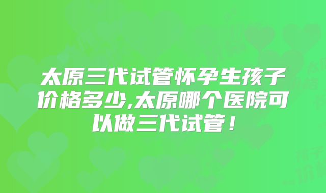 太原三代试管怀孕生孩子价格多少,太原哪个医院可以做三代试管！