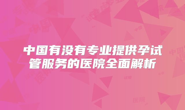 中国有没有专业提供孕试管服务的医院全面解析