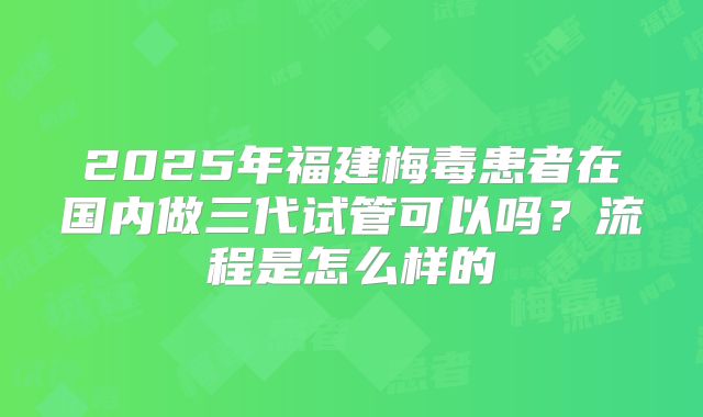 2025年福建梅毒患者在国内做三代试管可以吗？流程是怎么样的