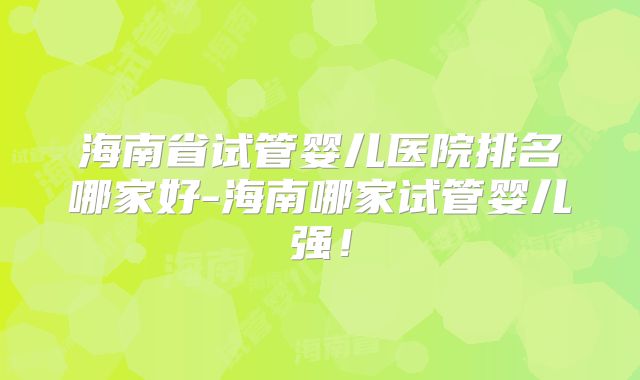 海南省试管婴儿医院排名哪家好-海南哪家试管婴儿强！