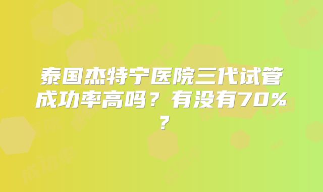 泰国杰特宁医院三代试管成功率高吗？有没有70%？