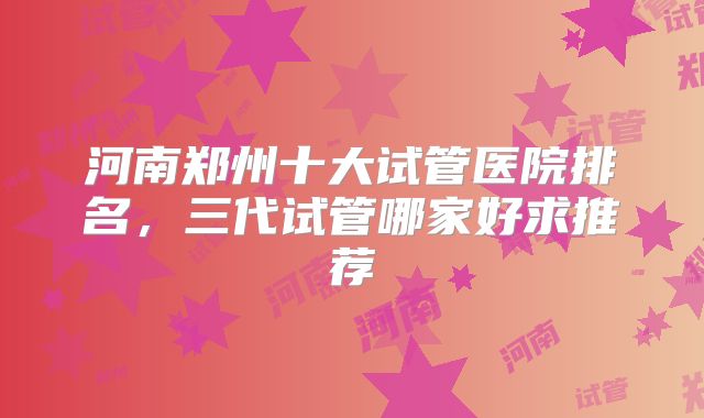 河南郑州十大试管医院排名，三代试管哪家好求推荐