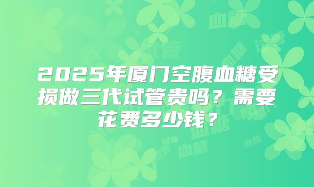 2025年厦门空腹血糖受损做三代试管贵吗？需要花费多少钱？
