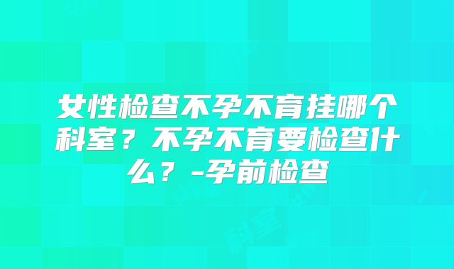 女性检查不孕不育挂哪个科室？不孕不育要检查什么？-孕前检查