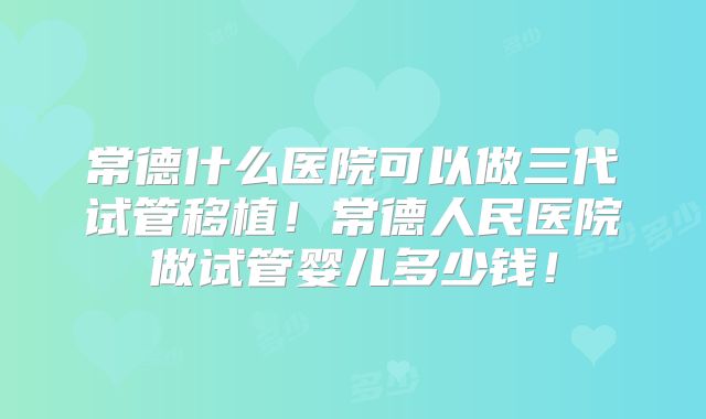 常德什么医院可以做三代试管移植！常德人民医院做试管婴儿多少钱！