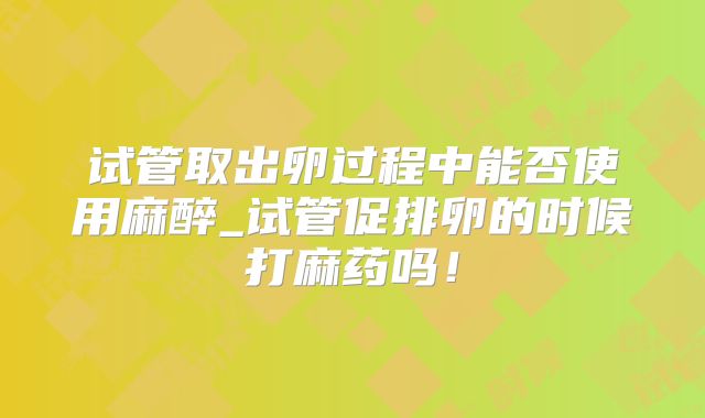 试管取出卵过程中能否使用麻醉_试管促排卵的时候打麻药吗！