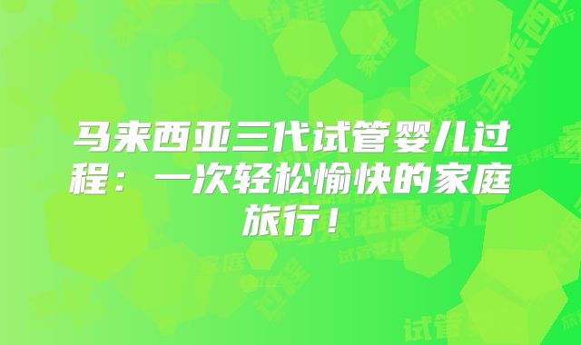 马来西亚三代试管婴儿过程：一次轻松愉快的家庭旅行！