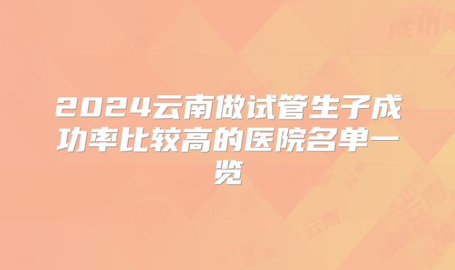 2024云南做试管生子成功率比较高的医院名单一览