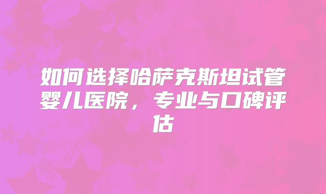 如何选择哈萨克斯坦试管婴儿医院，专业与口碑评估