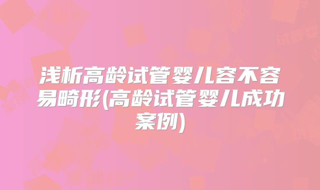 浅析高龄试管婴儿容不容易畸形(高龄试管婴儿成功案例)