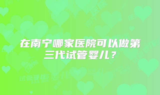 在南宁哪家医院可以做第三代试管婴儿？