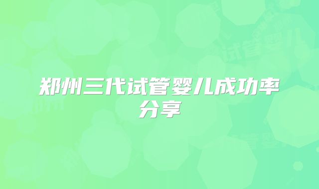 郑州三代试管婴儿成功率分享