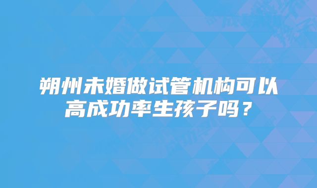 朔州未婚做试管机构可以高成功率生孩子吗？