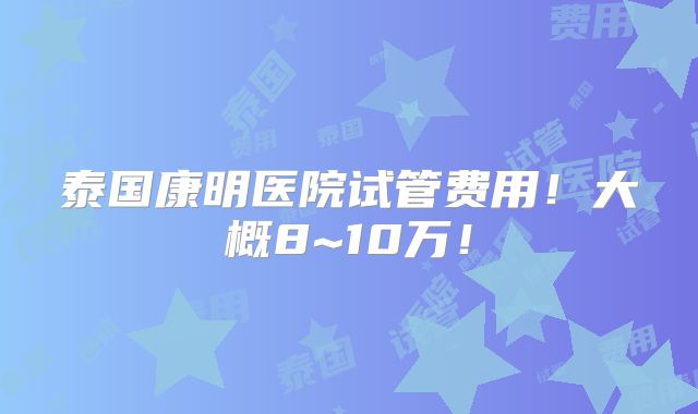 泰国康明医院试管费用!大概8~10万!