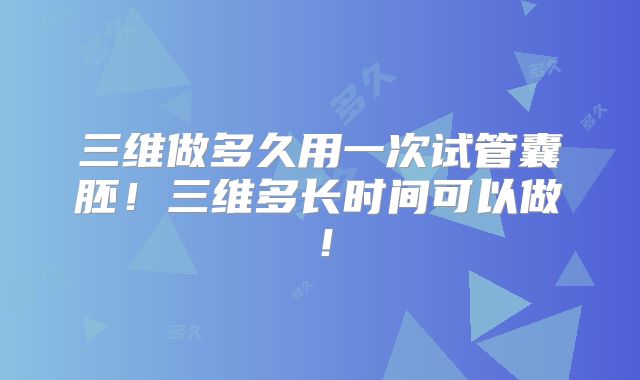 三维做多久用一次试管囊胚！三维多长时间可以做！