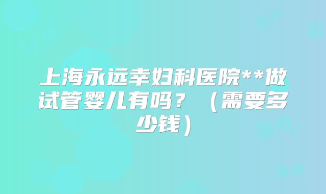 上海永远幸妇科医院**做试管婴儿有吗？（需要多少钱）