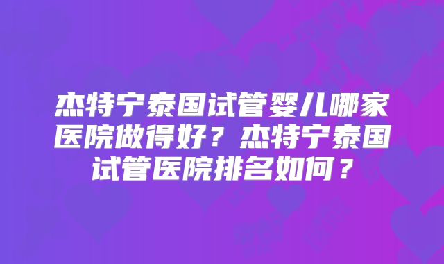 杰特宁泰国试管婴儿哪家医院做得好？杰特宁泰国试管医院排名如何？