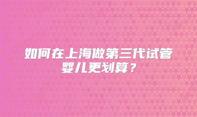 如何在上海做第三代试管婴儿更划算？