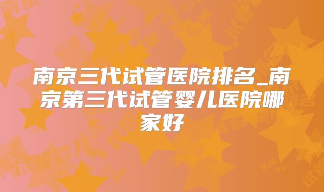 南京三代试管医院排名_南京第三代试管婴儿医院哪家好