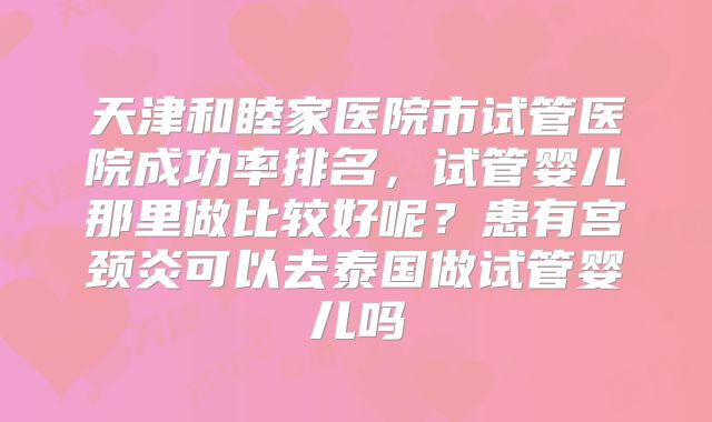 天津和睦家医院市试管医院成功率排名,试管婴儿那里做比较好呢?患有宫颈炎可以去泰国做试管婴儿吗