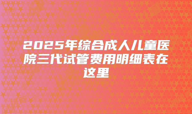 2025年综合成人儿童医院三代试管费用明细表在这里