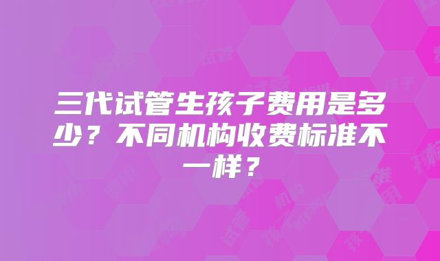 三代试管生孩子费用是多少?不同机构收费标准不一样?