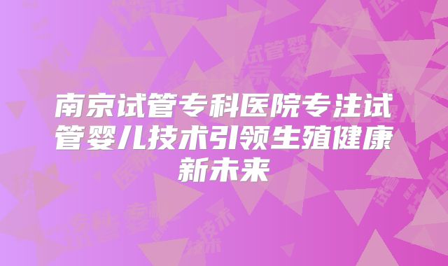 南京试管专科医院专注试管婴儿技术引领生殖健康新未来