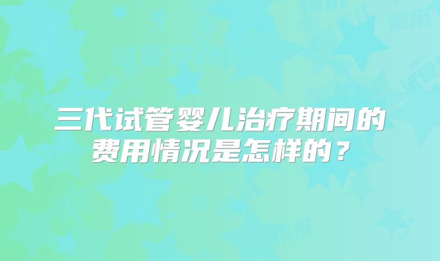 三代试管婴儿治疗期间的费用情况是怎样的？