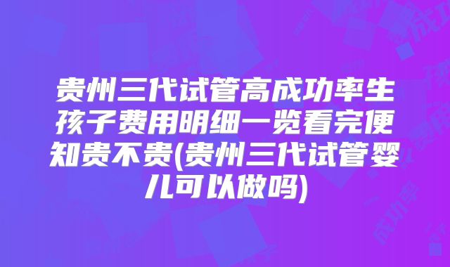 贵州三代试管高成功率生孩子费用明细一览看完便知贵不贵(贵州三代试管婴儿可以做吗)