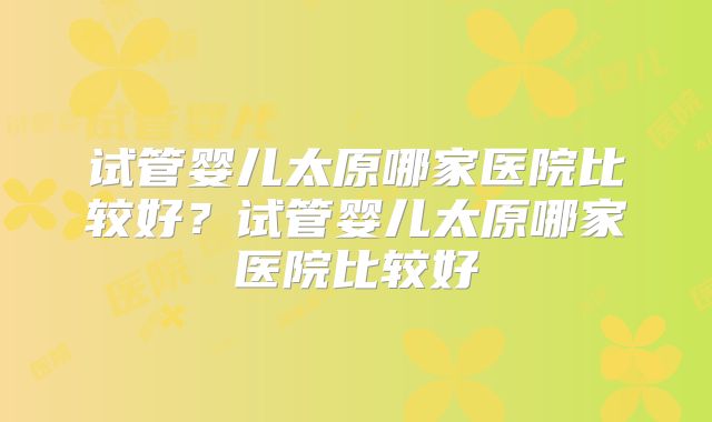 试管婴儿太原哪家医院比较好？试管婴儿太原哪家医院比较好