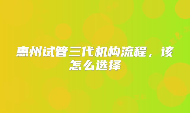 惠州试管三代机构流程，该怎么选择