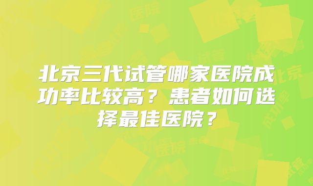 北京三代试管哪家医院成功率比较高？患者如何选择最佳医院？