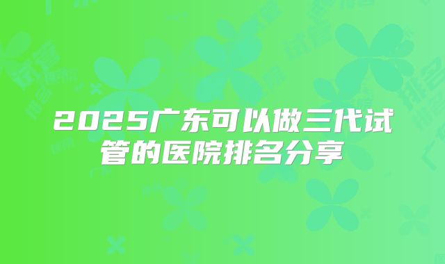 2025广东可以做三代试管的医院排名分享