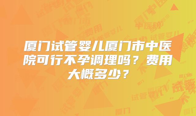 厦门试管婴儿厦门市中医院可行不孕调理吗？费用大概多少？