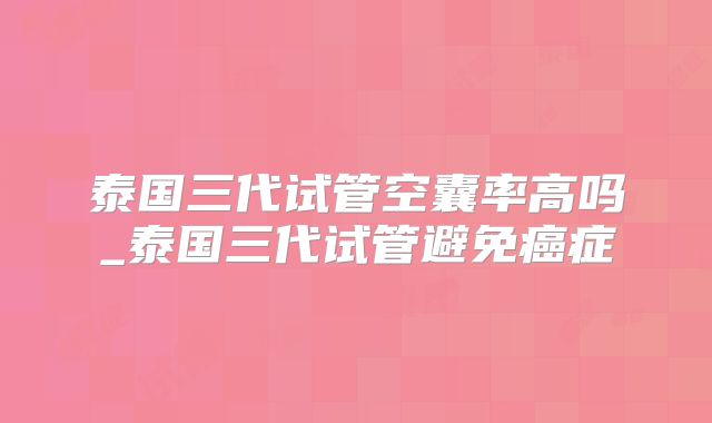 泰国三代试管空囊率高吗_泰国三代试管避免癌症