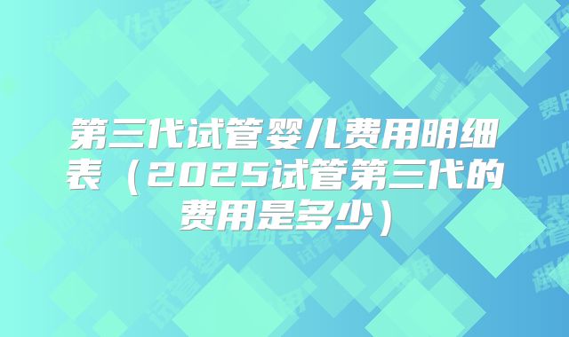 第三代试管婴儿费用明细表（2025试管第三代的费用是多少）