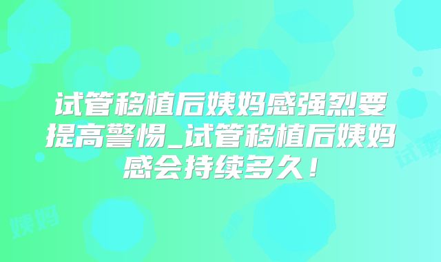 试管移植后姨妈感强烈要提高警惕_试管移植后姨妈感会持续多久！