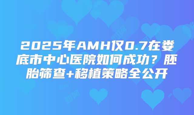 2025年AMH仅0.7在娄底市中心医院如何成功？胚胎筛查+移植策略全公开
