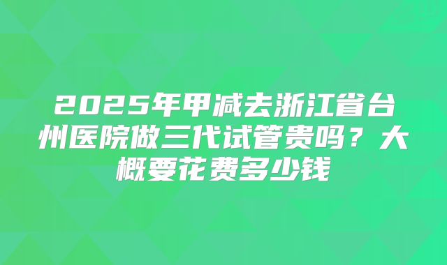 2025年甲减去浙江省台州医院做三代试管贵吗?大概要花费多少钱
