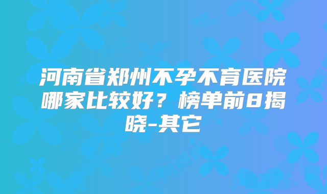 河南省郑州不孕不育医院哪家比较好?榜单前8揭晓-其它