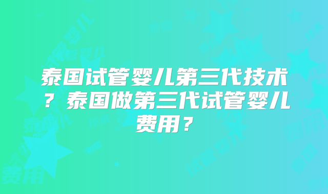 泰国试管婴儿第三代技术？泰国做第三代试管婴儿费用？