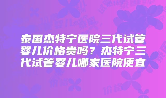 泰国杰特宁医院三代试管婴儿价格贵吗？杰特宁三代试管婴儿哪家医院便宜