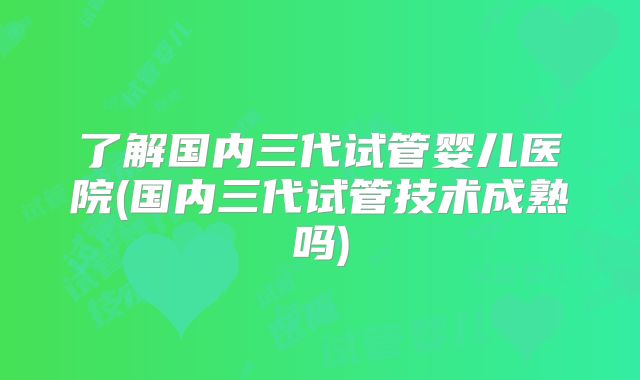 了解国内三代试管婴儿医院(国内三代试管技术成熟吗)