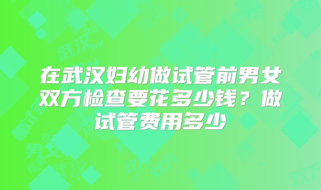 在武汉妇幼做试管前男女双方检查要花多少钱？做试管费用多少