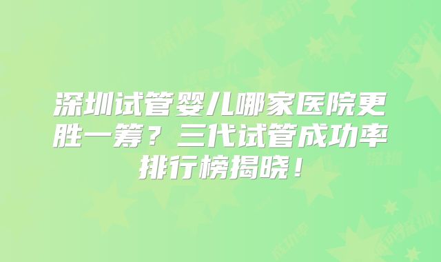 深圳试管婴儿哪家医院更胜一筹？三代试管成功率排行榜揭晓！