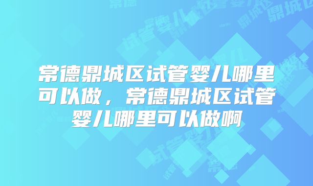 常德鼎城区试管婴儿哪里可以做,常德鼎城区试管婴儿哪里可以做啊