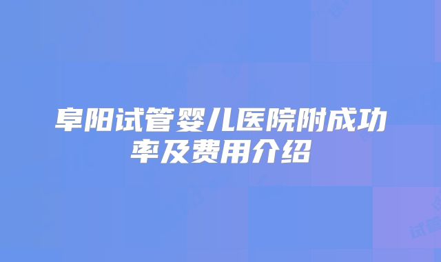 阜阳试管婴儿医院附成功率及费用介绍
