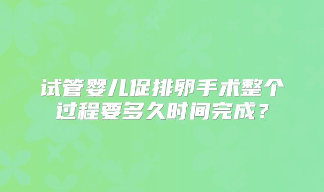 试管婴儿促排卵手术整个过程要多久时间完成?